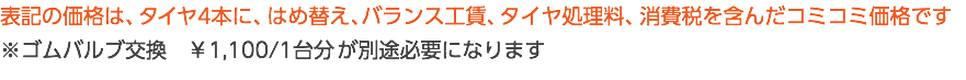 表記の価格は、タイヤ4本に、はめ替え、バランス工賃、タイヤ処理料、消費税を含んだコミコミ価格です ※ゴムバルブ交換　￥1,100/1台分 が別途必要になります