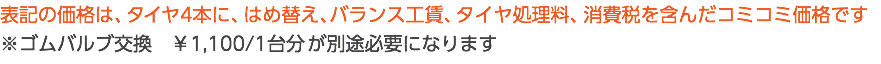 表記の価格は、タイヤ4本に、はめ替え、バランス工賃、タイヤ処理料、消費税を含んだコミコミ価格です ※ゴムバルブ交換　￥1,100/1台分 が別途必要になります