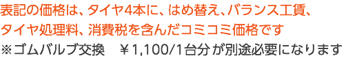 表記の価格は、タイヤ4本に、はめ替え、バランス工賃、 タイヤ処理料、消費税を含んだコミコミ価格です ※ゴムバルブ交換　￥1,100/1台分 が別途必要になります