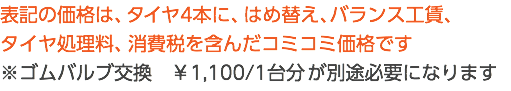 表記の価格は、タイヤ4本に、はめ替え、バランス工賃、 タイヤ処理料、消費税を含んだコミコミ価格です ※ゴムバルブ交換　￥1,100/1台分 が別途必要になります