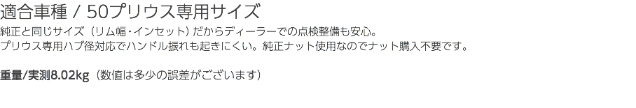 適合車種 / 50プリウス専用サイズ 純正と同じサイズ（リム幅・インセット）だからディーラーでの点検整備も安心。 プリウス専用ハブ径対応でハンドル振れも起きにくい。純正ナット使用なのでナット購入不要です。 重量/実測8.02kg（数値は多少の誤差がございます）