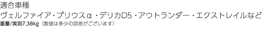 適合車種 ヴェルファイア・プリウスα・デリカD5・アウトランダー・エクストレイルなど 重量/実測7.38kg（数値は多少の誤差がございます） 