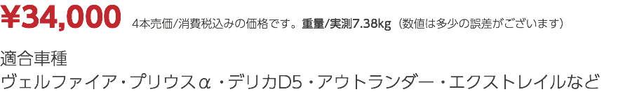 ¥34,000　4本売価/消費税込みの価格です。重量/実測7.38kg（数値は多少の誤差がございます） 適合車種 ヴェルファイア・プリウスα・デリカD5・アウトランダー・エクストレイルなど