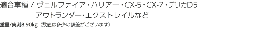 適合車種 / ヴェルファイア・ハリアー・CX-5・CX-7・デリカD5 アウトランダー・エクストレイルなど 重量/実測8.90kg（数値は多少の誤差がございます）