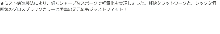 ★ミスト鋳造製法により、細くシャープなスポークで軽量化を実現しました。軽快なフットワークと、シックな雰囲気のグロスブラックカラーは愛車の足元にもジャストフィット！