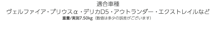 適合車種 ヴェルファイア・プリウスα・デリカD5・アウトランダー・エクストレイルなど 重量/実測7.50kg（数値は多少の誤差がございます） 