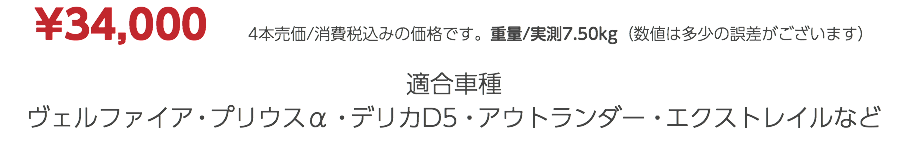 ¥34,000　4本売価/消費税込みの価格です。重量/実測7.50kg（数値は多少の誤差がございます） 適合車種 ヴェルファイア・プリウスα・デリカD5・アウトランダー・エクストレイルなど