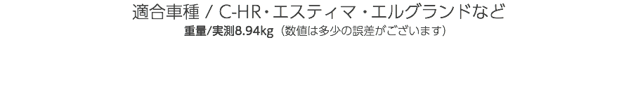 適合車種 / C-HR・エスティマ・エルグランドなど 重量/実測8.94kg（数値は多少の誤差がございます） 