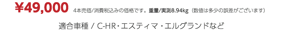 ¥49,000　4本売価/消費税込みの価格です。重量/実測8.94kg（数値は多少の誤差がございます） 適合車種 / C-HR・エスティマ・エルグランドなど