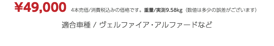 ¥49,000　4本売価/消費税込みの価格です。重量/実測9.58kg（数値は多少の誤差がございます） 適合車種 / ヴェルファイア・アルファードなど