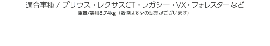 適合車種 / プリウス・レクサスCT・レガシー・VX・フォレスターなど 重量/実測8.74kg（数値は多少の誤差がございます） 