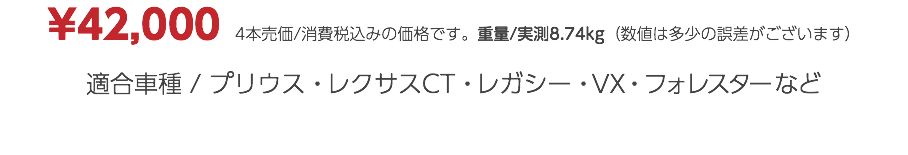 ¥42,000　4本売価/消費税込みの価格です。重量/実測8.74kg（数値は多少の誤差がございます） 適合車種 / プリウス・レクサスCT・レガシー・VX・フォレスターなど