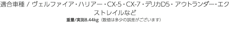 適合車種 / ヴェルファイア・ハリアー・CX-5・CX-7・デリカD5・アウトランダー・エクストレイルなど 重量/実測8.44kg（数値は多少の誤差がございます）