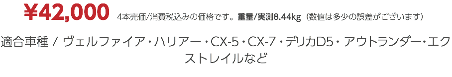 ¥42,000　4本売価/消費税込みの価格です。重量/実測8.44kg（数値は多少の誤差がございます） 適合車種 / ヴェルファイア・ハリアー・CX-5・CX-7・デリカD5・アウトランダー・エクストレイルなど