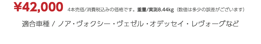 ¥42,000　4本売価/消費税込みの価格です。重量/実測8.44kg（数値は多少の誤差がございます） 適合車種 / ノア・ヴォクシー・ヴェゼル・オデッセイ・レヴォーグなど
