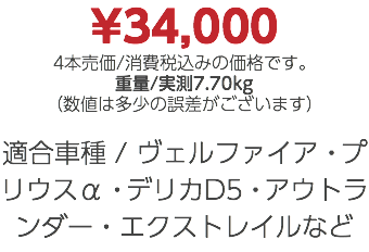 ¥34,000 4本売価/消費税込みの価格です。 重量/実測7.70kg （数値は多少の誤差がございます） 適合車種 / ヴェルファイア・プリウスα・デリカD5・アウトランダー・エクストレイルなど