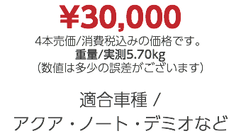 ¥30,000 4本売価/消費税込みの価格です。 重量/実測5.70kg （数値は多少の誤差がございます） 適合車種 / アクア・ノート・デミオなど