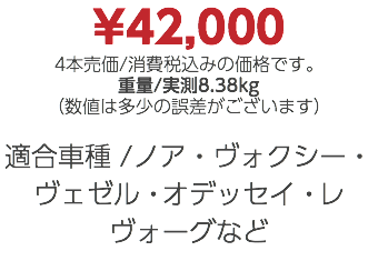 ¥42,000 4本売価/消費税込みの価格です。 重量/実測8.38kg （数値は多少の誤差がございます） 適合車種 /ノア・ヴォクシー・ヴェゼル・オデッセイ・レヴォーグなど