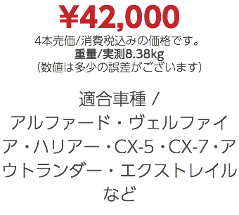 ¥42,000 4本売価/消費税込みの価格です。 重量/実測8.38kg （数値は多少の誤差がございます） 適合車種 / アルファード・ヴェルファイア・ハリアー・CX-5・CX-7・アウトランダー・エクストレイルなど