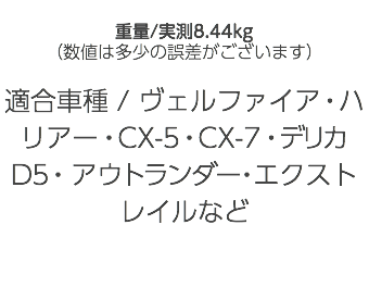  重量/実測8.44kg （数値は多少の誤差がございます） 適合車種 / ヴェルファイア・ハリアー・CX-5・CX-7・デリカD5・アウトランダー・エクストレイルなど