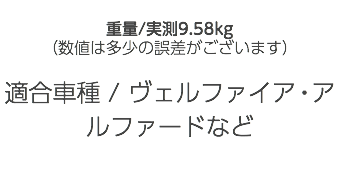  重量/実測9.58kg （数値は多少の誤差がございます） 適合車種 / ヴェルファイア・アルファードなど