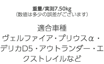  重量/実測7.50kg （数値は多少の誤差がございます） 適合車種 ヴェルファイア・プリウスα・デリカD5・アウトランダー・エクストレイルなど