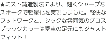 ★ミスト鋳造製法により、細くシャープなスポークで軽量化を実現しました。軽快なフットワークと、シックな雰囲気のグロスブラックカラーは愛車の足元にもジャストフィット！