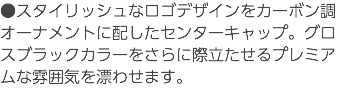 ●スタイリッシュなロゴデザインをカーボン調オーナメントに配したセンターキャップ。グロスブラックカラーをさらに際立たせるプレミアムな雰囲気を漂わせます。