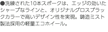 ●洗練された10本スポークは、エッジの効いたシャープなラインと、オリジナルグロスブラックカラーで高いデザイン性を実現。鋳造ミスト製法採用の軽量エコホイール。