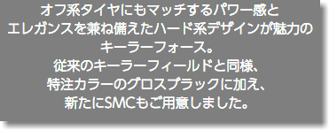 オフ系タイヤにもマッチするパワー感と エレガンスを兼ね備えたハード系デザインが魅力のキーラーフォース。 従来のキーラーフィールドと同様、 特注カラーのグロスブラックに加え、 新たにSMCもご用意しました。