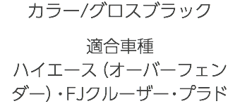 カラー/グロスブラック 適合車種 ハイエース（オーバーフェンダー）・FJクルーザー・プラド