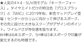 ★人気の4×4・SUV用モデル「キーラーフォース」。タイヤエイトだけの特注色「グロスブラック」と「SMC」に2019年秋、新色マッドグレイ登場！センターからリムに向かって伸びるスポーク、その先に設けた大きなスクープがデザインのポイント。ワイルドさが存在感を放ちます。 6H車は6本スポーク、5H車は5本スポークで印象が変化するのも特徴です。