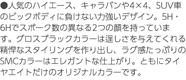 ●人気のハイエース、キャラバンや4×4、SUV車のビックボディに負けない力強いデザイン。5H・6Hでスポーク数の異なる2つの顔を持っています。グロスブラックカラーは逞しさを与えてくれる精悍なスタイリングを作り出し、ラグ感たっぷりのSMCカラーはエレガントな仕上がり。ともにタイヤエイトだけのオリジナルカラーです。