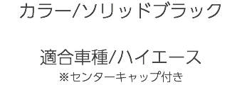 カラー/ソリッドブラック 適合車種/ハイエース ※センターキャップ付き