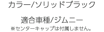 カラー/ソリッドブラック 適合車種/ジムニー ※センターキャップは付属しません。