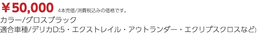 ￥50,000 4本売価/消費税込みの価格です。 カラー/グロスブラック 適合車種/デリカD:5・エクストレイル・アウトランダー・エクリプスクロスなど）