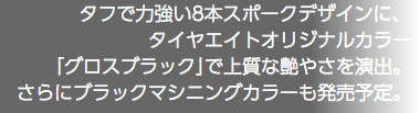 タフで力強い8本スポークデザインに、 タイヤエイトオリジナルカラー 「グロスブラック」で上質な艶やさを演出。 さらにブラックマシニングカラーも発売予定。