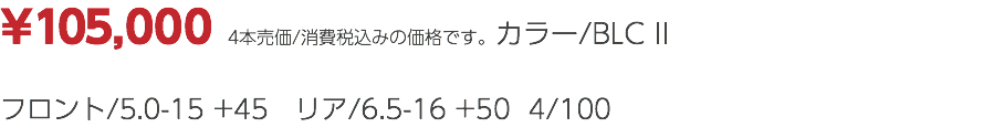 ¥105,000 4本売価/消費税込みの価格です。カラー/BLC II フロント/5.0-15 +45 リア/6.5-16 +50 4/100