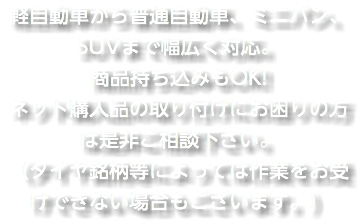 軽自動車から普通自動車、ミニバン、SUVまで幅広く対応。 商品持ち込みもOK! ネット購入品の取り付けにお困りの方は是非ご相談下さい。 （タイヤ銘柄等によっては作業をお受けできない場合もございます。）