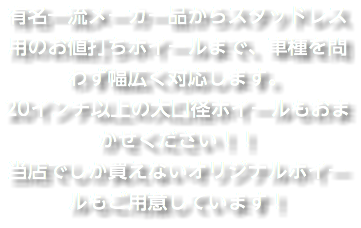 有名一流メーカー品からスタッドレス用のお値打ちホイールまで、車種を問わず幅広く対応します。 20インチ以上の大口径ホイールもおまかせください！！ 当店でしか買えないオリジナルホイールもご用意しています！