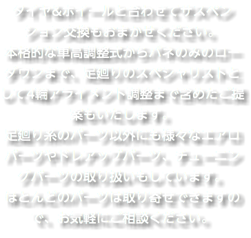 タイヤ&ホイールと合わせてサスペンション交換もおまかせください。 本格的な車高調整式からバネのみのローダウンまで、足廻りのスペシャリストとして4輪アライメント調整まで含めたご提案もいたします。 足廻り系のパーツ以外にも様々なエアロパーツやドレアップパーツ、チューニングパーツの取り扱いもしています。 ほとんどのパーツは取り寄せできますので、お気軽にご相談ください。