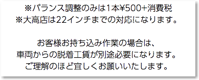 ※バランス調整のみは1本¥500+消費税 ※大高店は22インチまでの対応になります。 お客様お持ち込み作業の場合は、 車両からの脱着工賃が別途必要になります。 ご理解のほど宜しくお願いいたします。