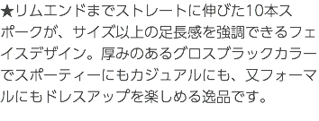 ★リムエンドまでストレートに伸びた10本スポークが、サイズ以上の足長感を強調できるフェイスデザイン。厚みのあるグロスブラックカラーでスポーティーにもカジュアルにも、又フォーマルにもドレスアップを楽しめる逸品です。