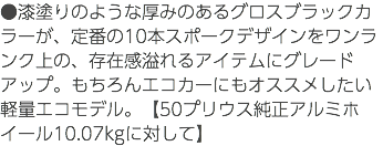 ●漆塗りのような厚みのあるグロスブラックカラーが、定番の10本スポークデザインをワンランク上の、存在感溢れるアイテムにグレードアップ。もちろんエコカーにもオススメしたい軽量エコモデル。【50プリウス純正アルミホイール10.07kgに対して】