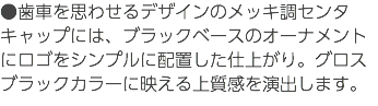 ●歯車を思わせるデザインのメッキ調センタキャップには、ブラックベースのオーナメントにロゴをシンプルに配置した仕上がり。グロスブラックカラーに映える上質感を演出します。